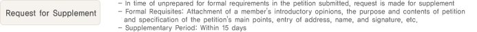 4. Request for Supplement
                  - In time of unprepared for formal requirements in the petition submitted, request is made for supplement
                  - Formal Requisites: Attachment of a member's introductory opinions, the purpose and contents of petition and specification of the petition's main points, entry of address, name, and signature, etc.
                  - Supplementary Period: Within 15 days